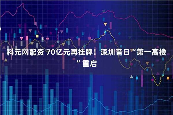 科元网配资 70亿元再挂牌！深圳昔日“第一高楼”重启