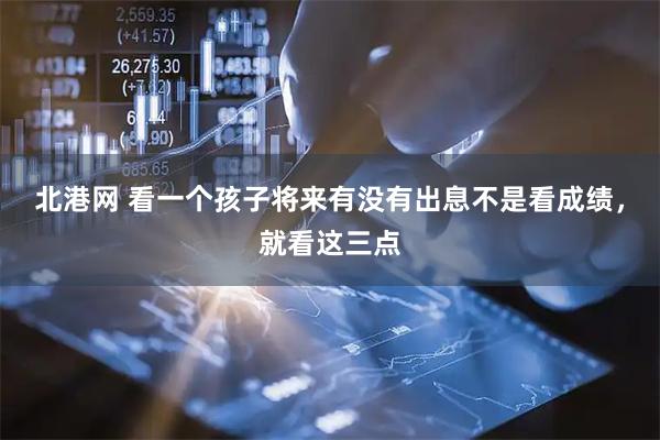 北港网 看一个孩子将来有没有出息不是看成绩，就看这三点